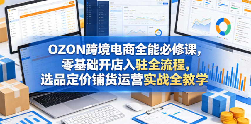 OZON跨境电商全能必修课，零基础开店入驻全流程，选品定价铺货运营实战全教学-源创文化:轻创终点站