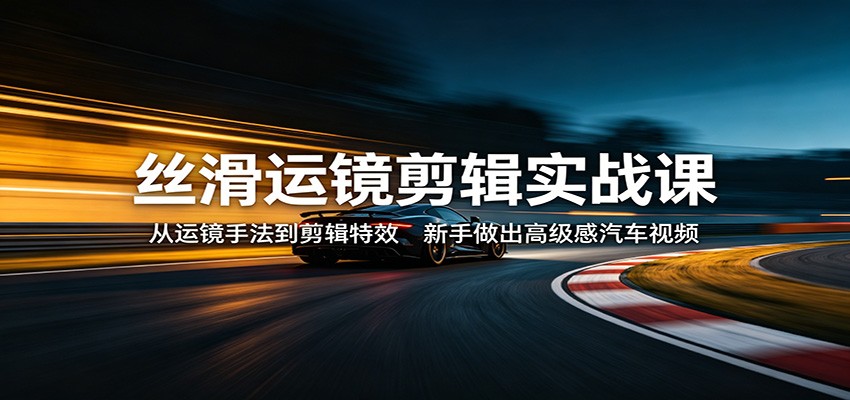 丝滑运镜剪辑实战课：从运镜手法到剪辑特效，新手做出高级感汽车视频-源创文化:轻创终点站