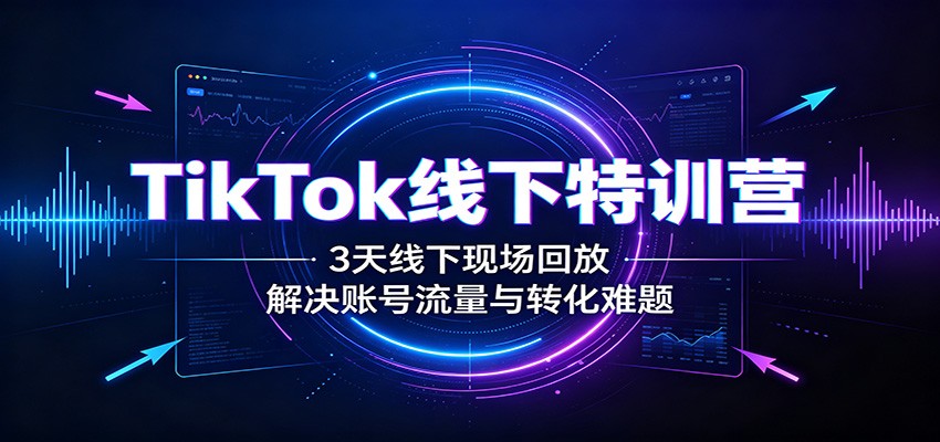 TikTok线下特训营：3天线下现场回放，解决账号流量与转化难题-轻创终点站