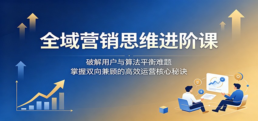 全域营销思维进阶课：破解用户与算法平衡难题，掌握双向兼顾的高效运营核心秘诀-源创文化:轻创终点站