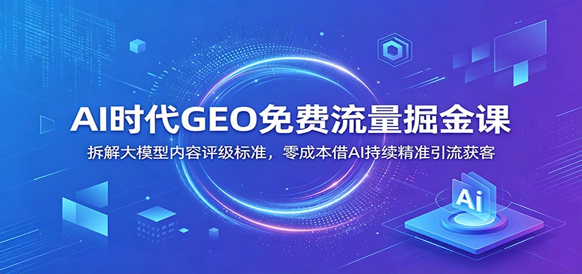 AI时代GEO免费流量掘金课：拆解大模型内容评级标准，零成本借AI持续精准引流获客-源创文化:轻创终点站