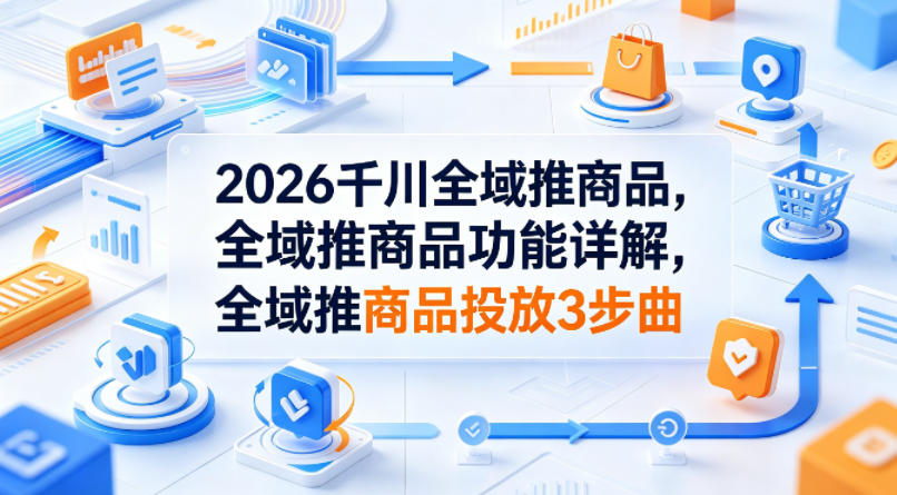 2026千川全域推商品，全域推商品功能详解，全域推商品投放3步曲-源创文化:轻创终点站