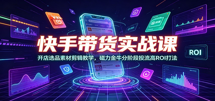 快手带货实战课:开店选品素材剪辑教学,磁力金牛分阶段投流高ROI打法-源创文化:轻创终点站