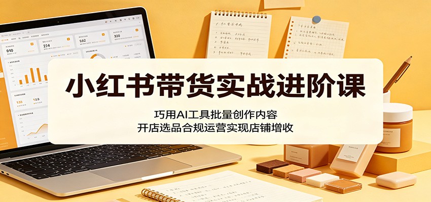 小红书带货实战进阶课：巧用AI工具批量创作内容，开店选品合规运营实现店铺增收-源创文化:轻创终点站