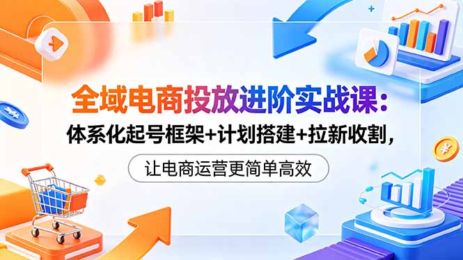 全域电商投放进阶实战课：体系化起号框架+计划搭建+拉新收割，让电商运营更简单高效-源创文化:轻创终点站