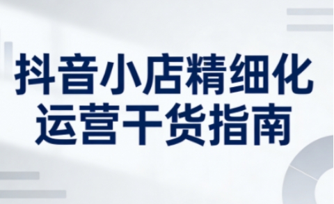 抖音小店精细化运营干货指南新版，助力商家系统提升店铺运营能力(更新26年5月)-源创文化:轻创终点站