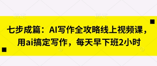 七步成篇:AI写作全攻略线上视频课,用ai搞定写作,每天早下班2小时-源创文化:轻创终点站